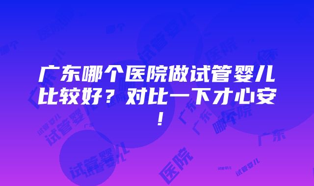 广东哪个医院做试管婴儿比较好？对比一下才心安！