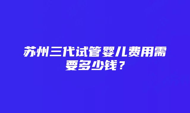 苏州三代试管婴儿费用需要多少钱？