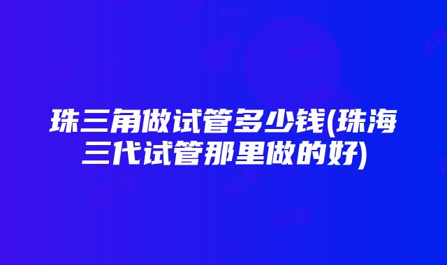 珠三角做试管多少钱(珠海三代试管那里做的好)