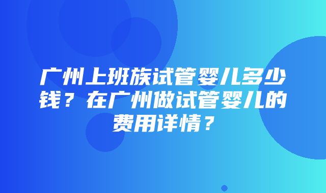 广州上班族试管婴儿多少钱？在广州做试管婴儿的费用详情？