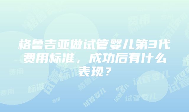 格鲁吉亚做试管婴儿第3代费用标准，成功后有什么表现？