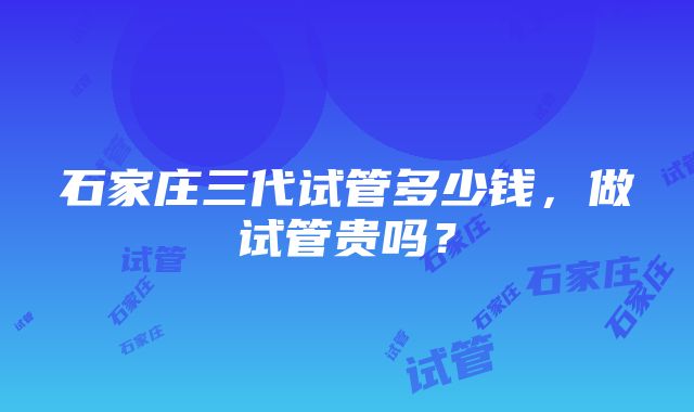 石家庄三代试管多少钱，做试管贵吗？