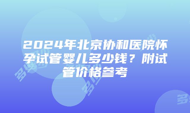 2024年北京协和医院怀孕试管婴儿多少钱？附试管价格参考