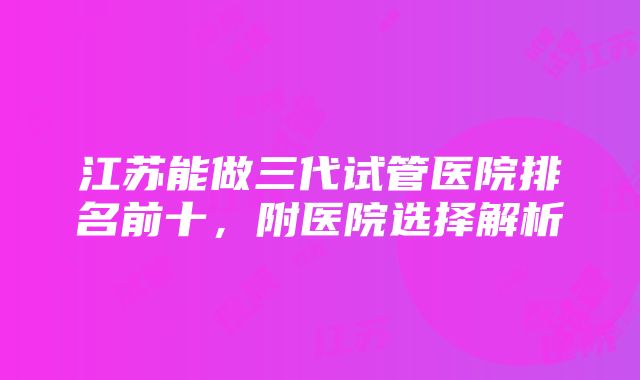 江苏能做三代试管医院排名前十，附医院选择解析