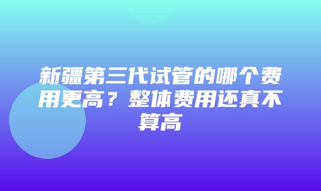 新疆第三代试管的哪个费用更高？整体费用还真不算高