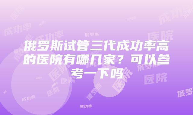 俄罗斯试管三代成功率高的医院有哪几家？可以参考一下吗