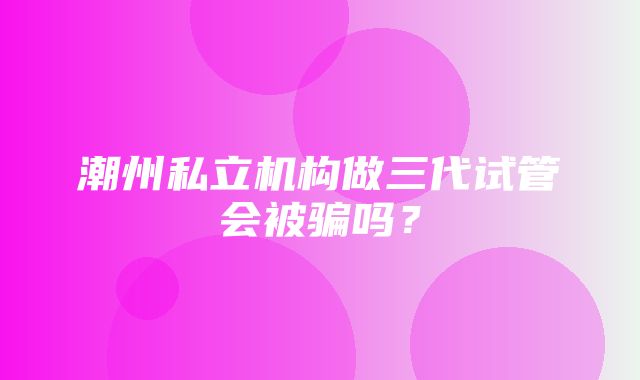 潮州私立机构做三代试管会被骗吗？