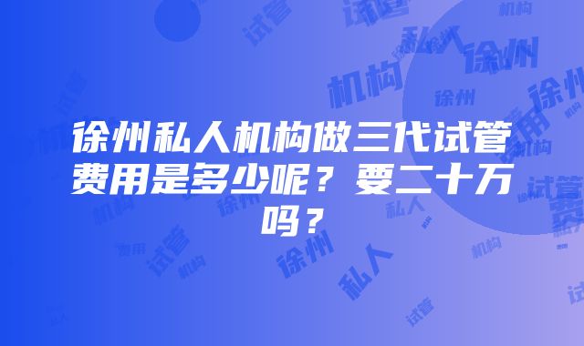 徐州私人机构做三代试管费用是多少呢？要二十万吗？