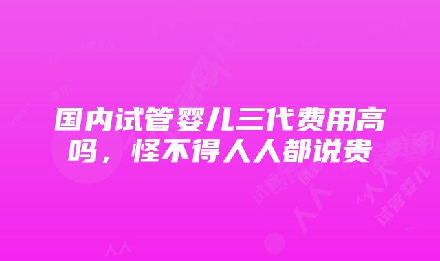 国内试管婴儿三代费用高吗，怪不得人人都说贵