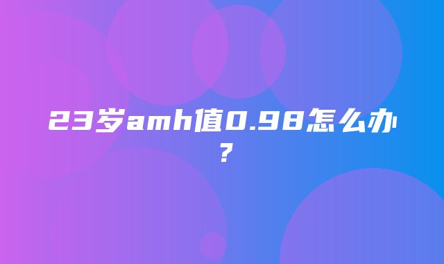 23岁amh值0.98怎么办？