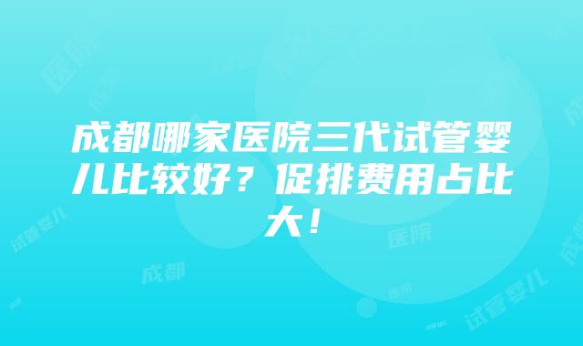 成都哪家医院三代试管婴儿比较好？促排费用占比大！