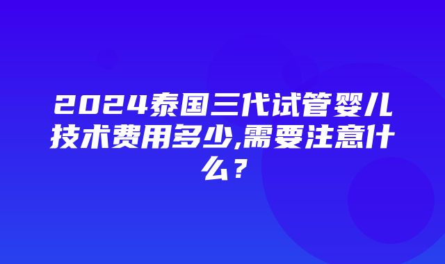 2024泰国三代试管婴儿技术费用多少,需要注意什么？