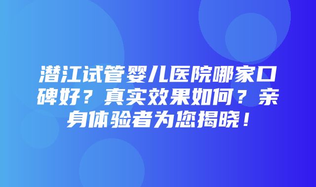 潜江试管婴儿医院哪家口碑好？真实效果如何？亲身体验者为您揭晓！