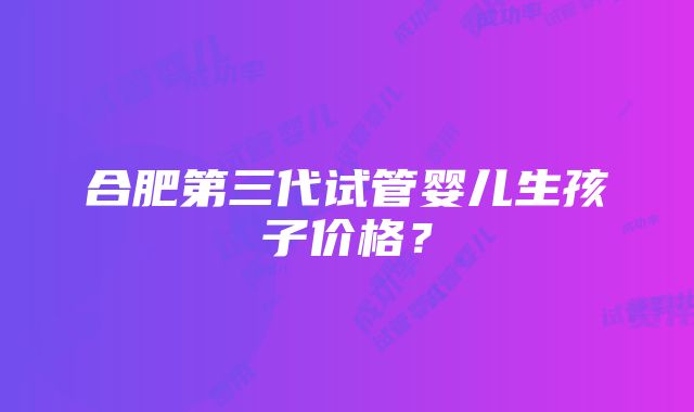 合肥第三代试管婴儿生孩子价格？