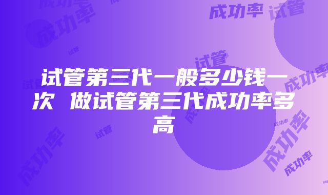 试管第三代一般多少钱一次 做试管第三代成功率多高