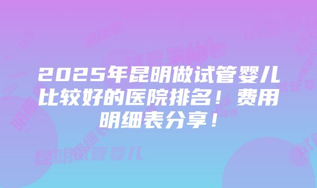 2025年昆明做试管婴儿比较好的医院排名！费用明细表分享！