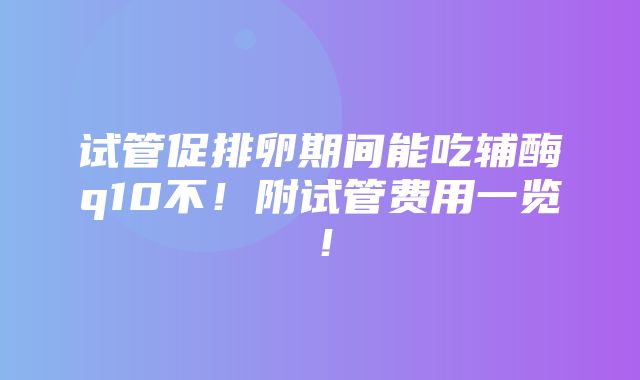 试管促排卵期间能吃辅酶q10不！附试管费用一览！