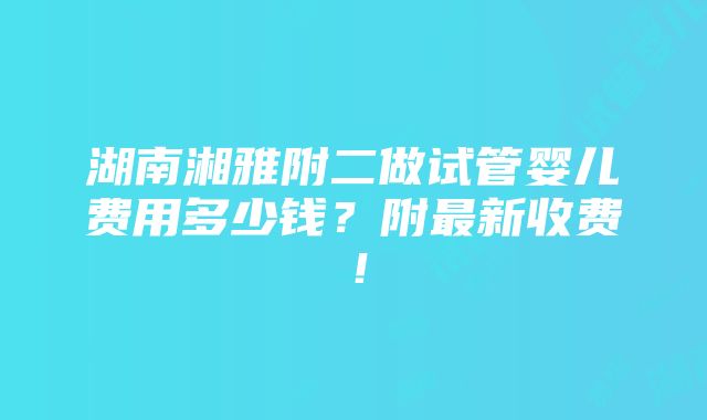 湖南湘雅附二做试管婴儿费用多少钱？附最新收费！