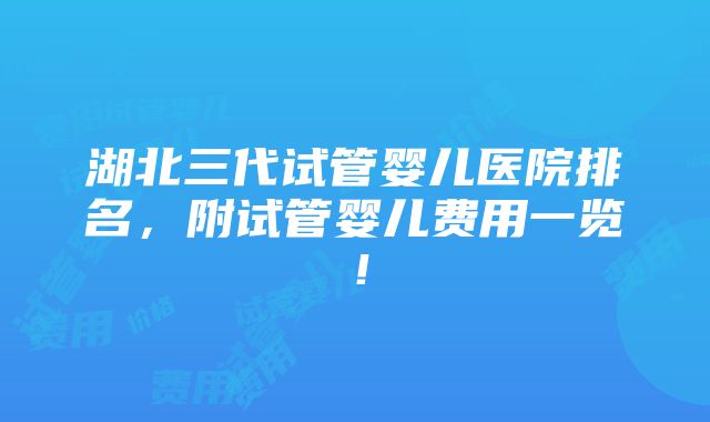 湖北三代试管婴儿医院排名，附试管婴儿费用一览！