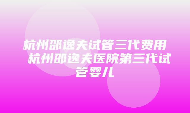 杭州邵逸夫试管三代费用 杭州邵逸夫医院第三代试管婴儿