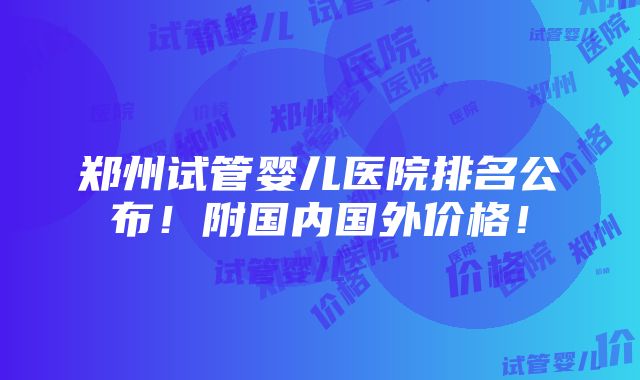 郑州试管婴儿医院排名公布！附国内国外价格！