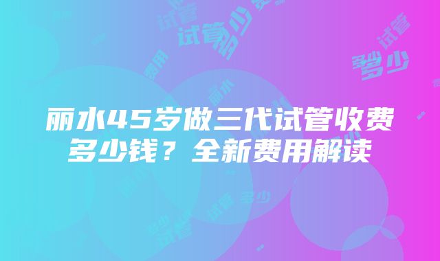 丽水45岁做三代试管收费多少钱？全新费用解读