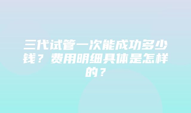 三代试管一次能成功多少钱？费用明细具体是怎样的？