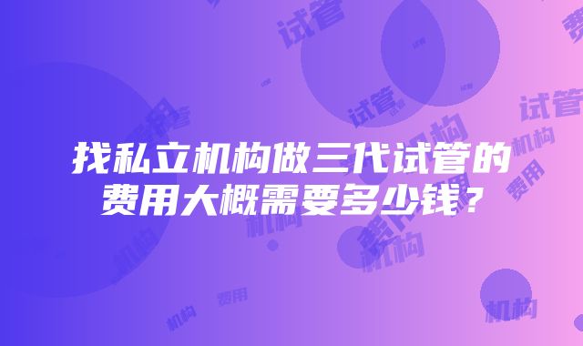 找私立机构做三代试管的费用大概需要多少钱？