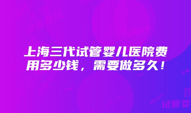 上海三代试管婴儿医院费用多少钱，需要做多久！