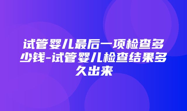 试管婴儿最后一项检查多少钱-试管婴儿检查结果多久出来