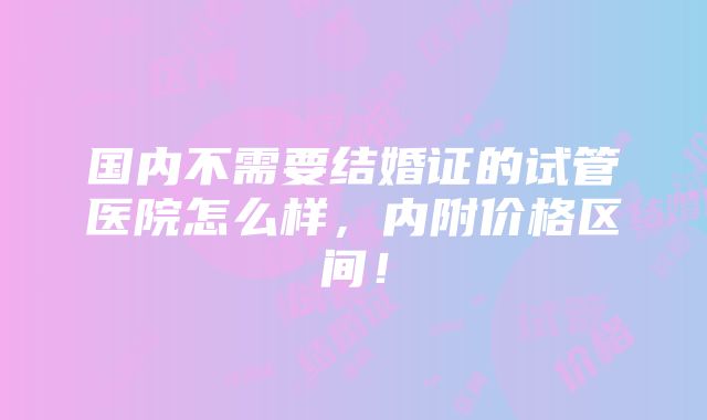 国内不需要结婚证的试管医院怎么样，内附价格区间！