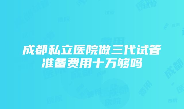 成都私立医院做三代试管准备费用十万够吗