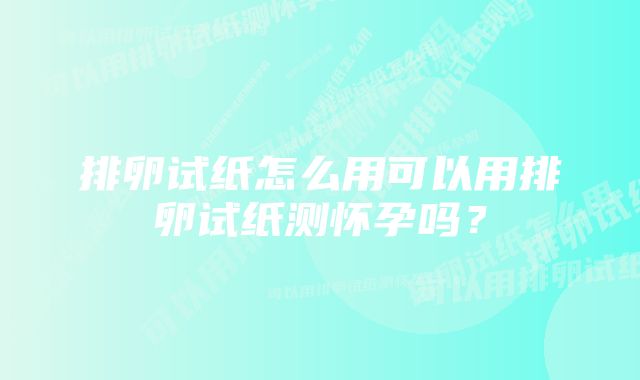 排卵试纸怎么用可以用排卵试纸测怀孕吗？