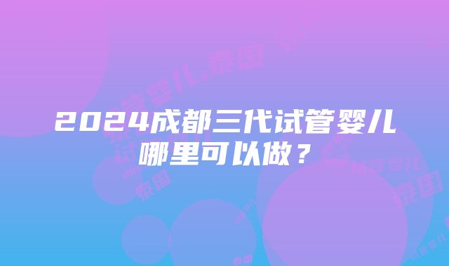 2024成都三代试管婴儿哪里可以做？