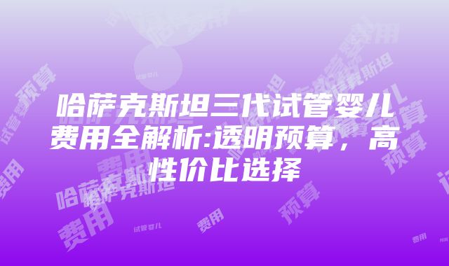 哈萨克斯坦三代试管婴儿费用全解析:透明预算，高性价比选择