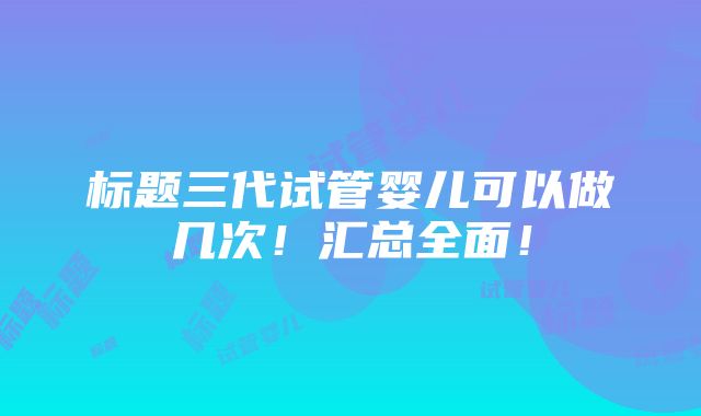 标题三代试管婴儿可以做几次！汇总全面！