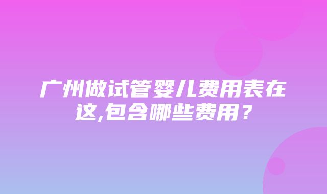 广州做试管婴儿费用表在这,包含哪些费用？