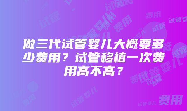 做三代试管婴儿大概要多少费用？试管移植一次费用高不高？