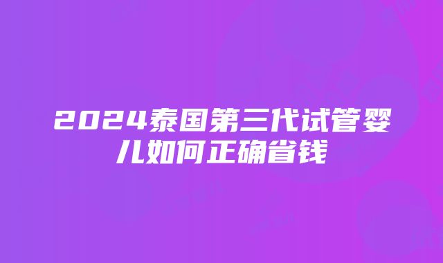 2024泰国第三代试管婴儿如何正确省钱