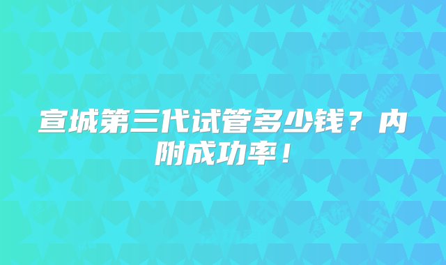 宣城第三代试管多少钱？内附成功率！