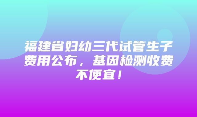 福建省妇幼三代试管生子费用公布，基因检测收费不便宜！