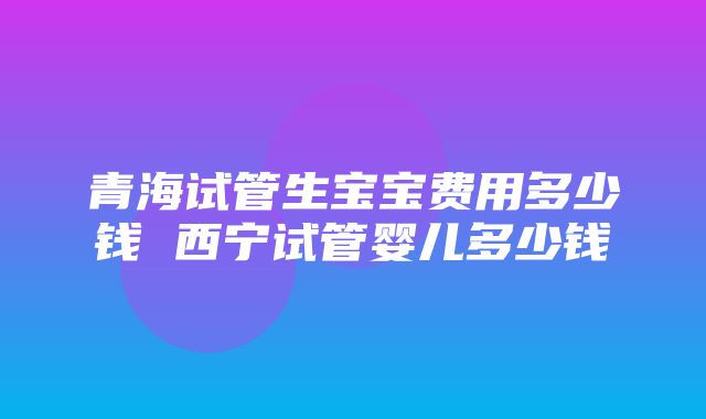 青海试管生宝宝费用多少钱 西宁试管婴儿多少钱