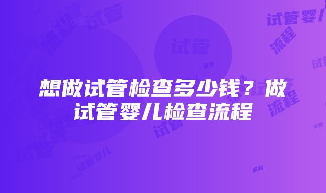 想做试管检查多少钱？做试管婴儿检查流程