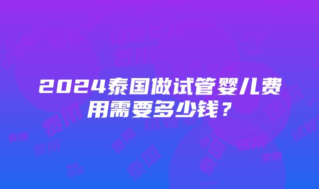 2024泰国做试管婴儿费用需要多少钱？