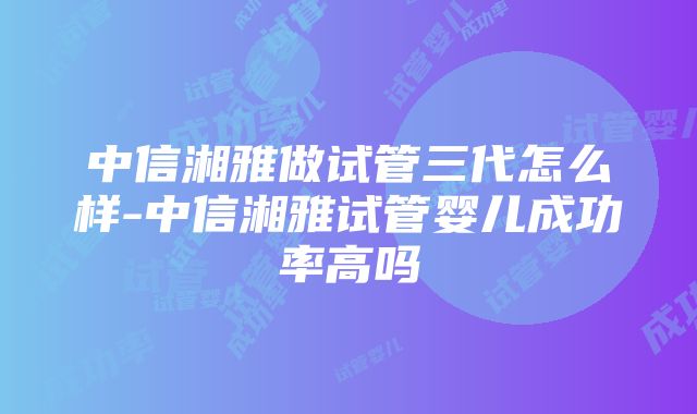 中信湘雅做试管三代怎么样-中信湘雅试管婴儿成功率高吗