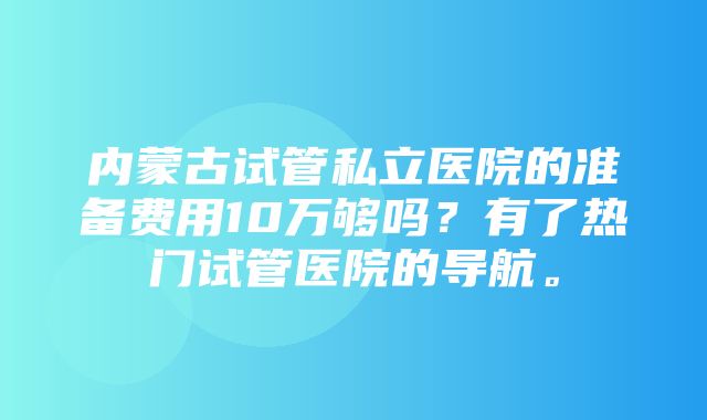 内蒙古试管私立医院的准备费用10万够吗？有了热门试管医院的导航。