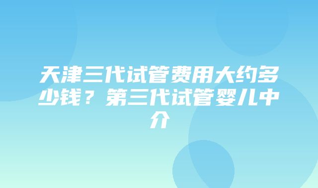 天津三代试管费用大约多少钱？第三代试管婴儿中介