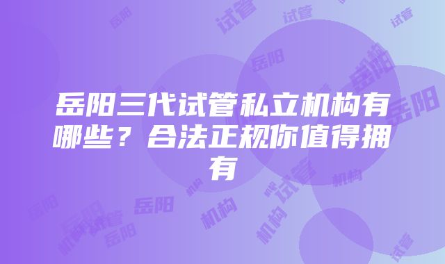 岳阳三代试管私立机构有哪些？合法正规你值得拥有