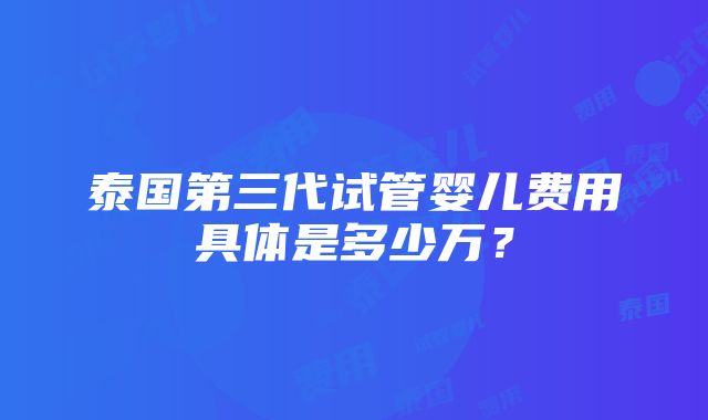 泰国第三代试管婴儿费用具体是多少万？