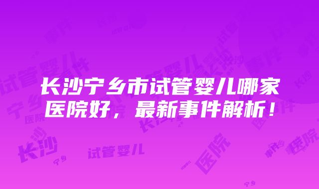 长沙宁乡市试管婴儿哪家医院好，最新事件解析！